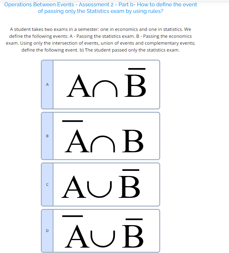 A student takes two exams in a semester: one in economics and one in statistics. We define the following events: A - Passing the statistics exam. B - Passing the economics exam. Using only the intersection of events, union of events and complementary events; define the following event. The student passed only the statistics exam.